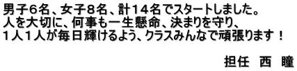 男子６名、女子８名、計１４名でスタートしました。 人を大切に、何事も一生懸命、決まりを守り、 １人１人が毎日輝けるよう、クラスみんなで頑張ります！  　　　　　　　　　　　　　　　　　　　　　　　　　担任　西　瞳