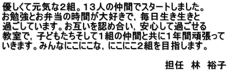 優しくて元気な２組。１３人の仲間でスタートしました。 お勉強とお弁当の時間が大好きで，毎日生き生きと 過ごしています。お互いを認め合い，安心して過ごせる 教室で，子どもたちそして１組の仲間と共に１年間頑張って いきます。みんなにこにこな，にこにこ２組を目指します。  　　　　　　　　　　　　　　　　　　　　　　　　　担任　林　裕子