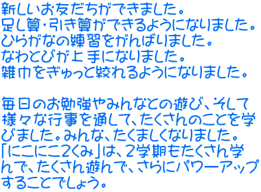 新しいお友だちができました。 足し算・引き算ができるようになりました。 ひらがなの練習をがんばりました。 なわとびが上手になりました。 雑巾をぎゅっと絞れるようになりました。  毎日のお勉強やみんなとの遊び、そして 様々な行事を通して、たくさんのことを学 びました。みんな、たくましくなりました。 「にこにこ２くみ」は、2学期もたくさん学 んで、たくさん遊んで、さらにパワーアップ することでしょう。