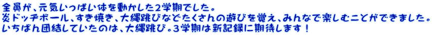 全員が、元気いっぱい体を動かした２学期でした。 炎ドッヂボール、すき焼き、大縄跳びなどたくさんの遊びを覚え、みんなで楽しむことができました。 いちばん団結していたのは、大縄跳び。３学期は新記録に期待します！