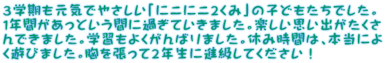 ３学期も元気でやさしい「にこにこ２くみ」の子どもたちでした。 1年間があっという間に過ぎていきました。楽しい思い出がたくさ んできました。学習もよくがんばりました。休み時間は、本当によ く遊びました。胸を張って２年生に進級してください！