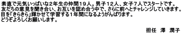 素直で元気いっぱいな２年生の仲間１９人。男子１２人、女子７人でスタートです。 友だちの意見を聞き合い、お互いを認め合う中で、さらに前へとチャレンジしていきます。 目を「きらきら」輝かせて学習する１年間になるようがんばります。 どうぞよろしくお願いします。               　　　　　　　　　　　　　　　　　　　　　　　　　　　　　　　　　　担任　澤　潤子