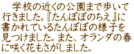 　学校の近くの公園まで歩いて 行きました。『たんぽぽのちえ』に 書かれているたんぽぽの様子を 見つけました。また、オランダの春 に咲く花もさがしました。