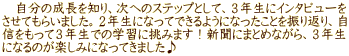 　自分の成長を知り、次へのステップとして、３年生にインタビューを させてもらいました。２年生になってできるようになったことを振り返り、自 信をもって３年生での学習に挑みます！新聞にまとめながら、３年生 になるのが楽しみになってきました♪