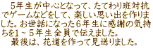 　5年生が中心となって、たてわり班対抗 でゲームなどをして、楽しい思い出を作りま した。お世話になった６年生に感謝の気持 ちを１～５年生全員で伝えました。 　最後は、花道を作って見送りました。