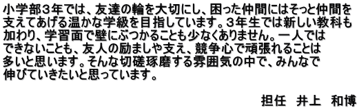 小学部３年では、友達の輪を大切にし、困った仲間にはそっと仲間を 支えてあげる温かな学級を目指しています。３年生では新しい教科も 加わり、学習面で壁にぶつかることも少なくありません。一人では できないことも、友人の励ましや支え、競争心で頑張れることは 多いと思います。そんな切磋琢磨する雰囲気の中で、みんなで 伸びていきたいと思っています。         　        　　　　　　　　　　　　　　　　　　　　　　担任　井上　和博