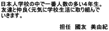 日本人学校の中で一番人数の多い４年生。 友達と仲良く元気に学校生活に取り組んで いきます。 　　　　　　　　　　　　　　　　 　　　　　　　　　　　　　　　担任　國友　美由紀