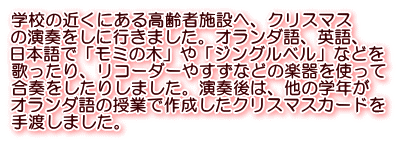 学校の近くにある高齢者施設へ、クリスマス の演奏をしに行きました。オランダ語、英語、 日本語で「モミの木」や「ジングルベル」などを 歌ったり、リコーダーやすずなどの楽器を使って 合奏をしたりしました。演奏後は、他の学年が オランダ語の授業で作成したクリスマスカードを 手渡しました。