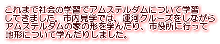 これまで社会の学習でアムステルダムについて学習 してきました。市内見学では、運河クルーズをしながら アムステルダムの家の形を学んだり、市役所に行って 地形について学んだりしました。