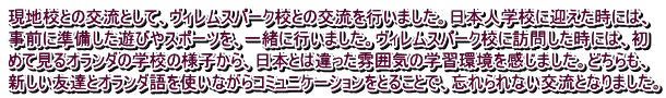 現地校との交流として、ヴィレムスパーク校との交流を行いました。日本人学校に迎えた時には、 事前に準備した遊びやスポーツを、一緒に行いました。ヴィレムスパーク校に訪問した時には、初 めて見るオランダの学校の様子から、日本とは違った雰囲気の学習環境を感じました。どちらも、 新しい友達とオランダ語を使いながらコミュニケーションをとることで、忘れられない交流となりました。