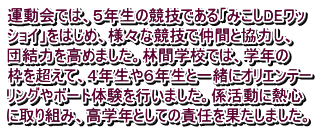 運動会では、５年生の競技である「みこしDEワッ ショイ」をはじめ、様々な競技で仲間と協力し、 団結力を高めました。林間学校では、学年の 枠を超えて、４年生や６年生と一緒にオリエンテー リングやボート体験を行いました。係活動に熱心 に取り組み、高学年としての責任を果たしました。