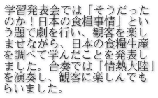 学習発表会では「そうだった のか！日本の食糧事情」とい う題で劇を行い、観客を楽し ませながら、日本の食糧生産 を調べて学んだことを発表し ました。合奏では「情熱大陸」 を演奏し、観客に楽しんでも らいました。