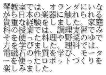琴教室では、オランダにいな がら日本の楽器に触れられる 貴重な経験をしました。家庭 科の授業では、調理実習でみ そを使った料理や野菜のゆで 方を学びました。理科では、 電磁石の性質を学び、モータ ーを使ったロボットづくりを 楽しみました。