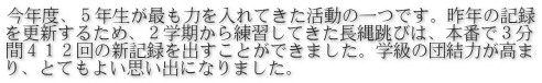 今年度、５年生が最も力を入れてきた活動の一つです。昨年の記録 を更新するため、２学期から練習してきた長縄跳びは、本番で３分 間４１２回の新記録を出すことができました。学級の団結力が高ま り、とてもよい思い出になりました。