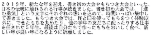 ２０１９年、新たな年を迎え、書き初め大会やもちつき大会といった、 日本の伝統に触れられる行事が続きました。書き初め大会では、「進 む勇気」という文字にそれぞれの想いを込めて、時間いっぱい集中し て書きました。もちつき大会では、杵と臼を使ってもちをつく体験以 外に、できたもちを丸めたり、他の学年の友だちに配ったりする仕事 を任された５年生。最後は自分たちで作ったもちをおいしく食べ、新 しい年が良い年になるように祈願しました。