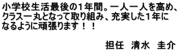 小学校生活最後の１年間。一人一人を高め、 クラス一丸となって取り組み、充実した１年に なるように頑張ります！！  　　　　　　　　　　　　　　　　担任　清水　圭介