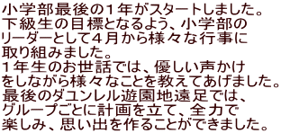 小学部最後の１年がスタートしました。 下級生の目標となるよう、小学部の リーダーとして４月から様々な行事に 取り組みました。 １年生のお世話では、優しい声かけ をしながら様々なことを教えてあげました。 最後のダユンレル遊園地遠足では、 グループごとに計画を立て、全力で 楽しみ、思い出を作ることができました。