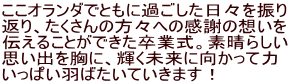 ここオランダでともに過ごした日々を振り 返り、たくさんの方々への感謝の想いを 伝えることができた卒業式。素晴らしい 思い出を胸に、輝く未来に向かって力 いっぱい羽ばたいていきます！