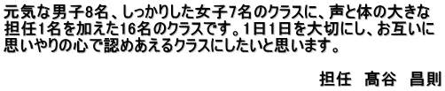 元気な男子8名、しっかりした女子7名のクラスに、声と体の大きな 担任1名を加えた16名のクラスです。1日1日を大切にし、お互いに 思いやりの心で認めあえるクラスにしたいと思います。  　　　　　　　　　　　　　　　　　　　　　　　　　　　　担任　髙谷　昌則