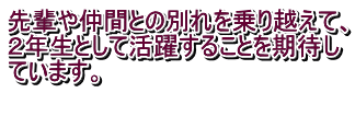 先輩や仲間との別れを乗り越えて、 ２年生として活躍することを期待し ています。 