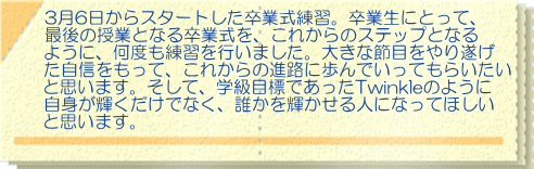 3月6日からスタートした卒業式練習。卒業生にとって、 最後の授業となる卒業式を、これからのステップとなる ように、何度も練習を行いました。大きな節目をやり遂げ た自信をもって、これからの進路に歩んでいってもらいたい と思います。そして、学級目標であったTwinkleのように 自身が輝くだけでなく、誰かを輝かせる人になってほしい と思います。