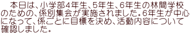   本日は、小学部４年生、５年生、６年生の林間学校 のための、係別集会が実施されました。６年生が中心 になって、係ごとに目標を決め、活動内容について 確認しました。