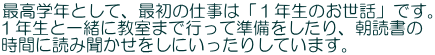 最高学年として、最初の仕事は「１年生のお世話」です。 １年生と一緒に教室まで行って準備をしたり、朝読書の 時間に読み聞かせをしにいったりしています。