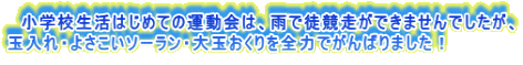 　小学校生活はじめての運動会は、雨で徒競走ができませんでしたが、 玉入れ・よさこいソーラン・大玉おくりを全力でがんばりました！
