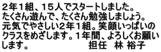 ２年１組、１５人でスタートしました。 たくさん遊んで、たくさん勉強しましょう。 元気でやさしい２年１組。笑顔いっぱいの クラスをめざします。１年間、よろしくお願い します。　　　　　　　　　担任　林 裕子