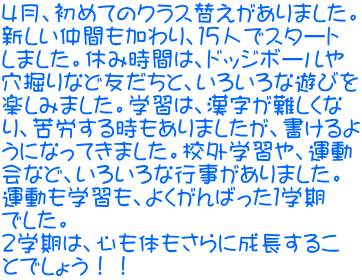 ４月、初めてのクラス替えがありました。 新しい仲間も加わり、１５人でスタート しました。休み時間は、ドッジボールや 穴掘りなど友だちと、いろいろな遊びを 楽しみました。学習は、漢字が難しくな り、苦労する時もありましたが、書けるよ うになってきました。校外学習や、運動 会など、いろいろな行事がありました。 運動も学習も、よくがんばった１学期 でした。 ２学期は、心も体もさらに成長するこ とでしょう！！