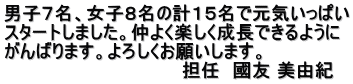 男子７名、女子８名の計１５名で元気いっぱい スタートしました。仲よく楽しく成長できるように がんばります。よろしくお願いします。 　　　　　　　　　　　　　　担任　國友 美由紀