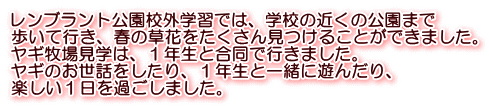 レンブラント公園校外学習では、学校の近くの公園まで 歩いて行き、春の草花をたくさん見つけることができました。 ヤギ牧場見学は、１年生と合同で行きました。 ヤギのお世話をしたり、１年生と一緒に遊んだり、 楽しい１日を過ごしました。
