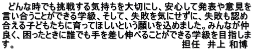 　どんな時でも挑戦する気持ちを大切にし、安心して発表や意見を 言い合うことができる学級、そして、失敗を気にせずに、失敗も認め 合える子どもたちに育ってほしいという願いを込めました。みんなが仲 良く、困ったときに誰でも手を差し伸べることができる学級を目指しま す。　　　　　　　　　　　　　　　　　　　　　　　　　　担任　井上 和博