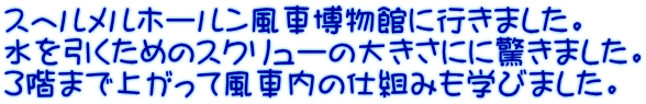 スヘルメルホールン風車博物館に行きました。 水を引くためのスクリューの大きさにに驚きました。 ３階まで上がって風車内の仕組みも学びました。