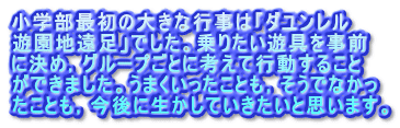 小学部最初の大きな行事は「ダユンレル 遊園地遠足」でした。乗りたい遊具を事前 に決め，グループごとに考えて行動すること ができました。うまくいったことも，そうでなかっ たことも，今後に生かしていきたいと思います。