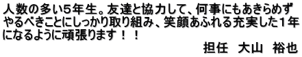 人数の多い５年生。友達と協力して、何事にもあきらめず やるべきことにしっかり取り組み、笑顔あふれる充実した１年 になるように頑張ります！！ 　　　　　　　　　　　　　　　　　　　　　　　担任　大山　裕也