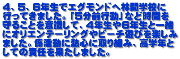 ４、５、６年生でエグモンドへ林間学校に 行ってきました。「５分前行動」など時間を 守ることを意識して、４年生や６年生と一緒 にオリエンテーリングやビーチ遊びを楽しみ ました。係活動に熱心に取り組み、高学年と しての責任を果たしました。