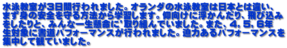 水泳教室が３日間行われました。オランダの水泳教室は日本とは違い、 まず身の安全を守る方法から学習します。仰向けに浮かんだり、飛び込み をしたりと、みんな一生懸命に’取り組んでいました。また、４，５，６年 生対象に書道パフォーマンスが行われました。迫力あるパフォーマンスを 集中して観ていました。