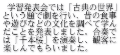  学習発表会では「古典の世界」 という題で劇を行い、昔の食事 や遊びなどの文化を調べて学ん だことを発表しました。合奏で は「千本桜」を演奏し、観客に 楽しんでもらいました。