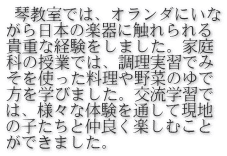  琴教室では、オランダにいな がら日本の楽器に触れられる 貴重な経験をしました。家庭 科の授業では、調理実習でみ そを使った料理や野菜のゆで 方を学びました。交流学習で は、様々な体験を通して現地 の子たちと仲良く楽しむこと ができました。