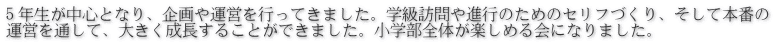 ５年生が中心となり、企画や運営を行ってきました。学級訪問や進行のためのセリフづくり、そして本番の 運営を通して、大きく成長することができました。小学部全体が楽しめる会になりました。