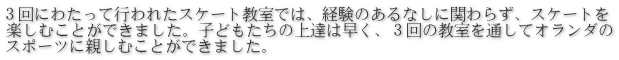３回にわたって行われたスケート教室では、経験のあるなしに関わらず、スケートを 楽しむことができました。子どもたちの上達は早く、３回の教室を通してオランダの スポーツに親しむことができました。