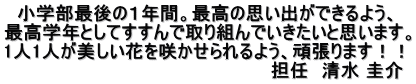 　小学部最後の１年間。最高の思い出ができるよう、 最高学年としてすすんで取り組んでいきたいと思います。 1人1人が美しい花を咲かせられるよう、頑張ります！！ 　　　　　　　　　　　　　　　　　　　　　担任　清水 圭介