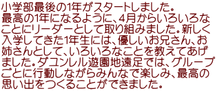 小学部最後の１年がスタートしました。 最高の１年になるように、４月からいろいろな ことにリーダーとして取り組みました。新しく 入学してきた１年生には、優しいお兄さん、お 姉さんとして、いろいろなことを教えてあげ ました。ダユンレル遊園地遠足では、グループ ごとに行動しながらみんなで楽しみ、最高の 思い出をつくることができました。