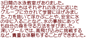 ３日間の水泳教室がありました。 子どもたちはそれぞれの泳力に応じた グループに分かれて学習にはげみまし た。力を抜いて浮かぶことや、安全に水 の中に入ることなど、水の事故にあって も自分の身を守る方法を学びました。 深いプールでは、高飛び込みに挑戦する など、貴重な体験もすることができました。