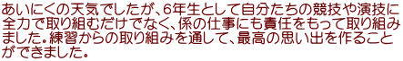 あいにくの天気でしたが、６年生として自分たちの競技や演技に 全力で取り組むだけでなく、係の仕事にも責任をもって取り組み ました。練習からの取り組みを通して、最高の思い出を作ること ができました。