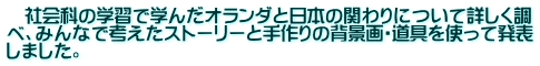　社会科の学習で学んだオランダと日本の関わりについて詳しく調 べ、みんなで考えたストーリーと手作りの背景画・道具を使って発表 しました。