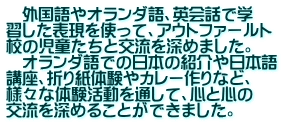 　外国語やオランダ語、英会話で学 習した表現を使って、アウトファールト 校の児童たちと交流を深めました。 　オランダ語での日本の紹介や日本語 講座、折り紙体験やカレー作りなど、 様々な体験活動を通して、心と心の 交流を深めることができました。