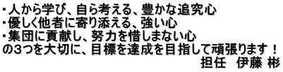 ・人から学び、自ら考える、豊かな追究心 ・優しく他者に寄り添える、強い心 ・集団に貢献し、努力を惜しまない心 の３つを大切に、目標を達成を目指して頑張ります！ 　　　　　　　　　　　　　　　　　　　　　　担任　伊藤 彬