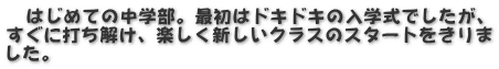 　はじめての中学部。最初はドキドキの入学式でしたが、 すぐに打ち解け、楽しく新しいクラスのスタートをきりま した。